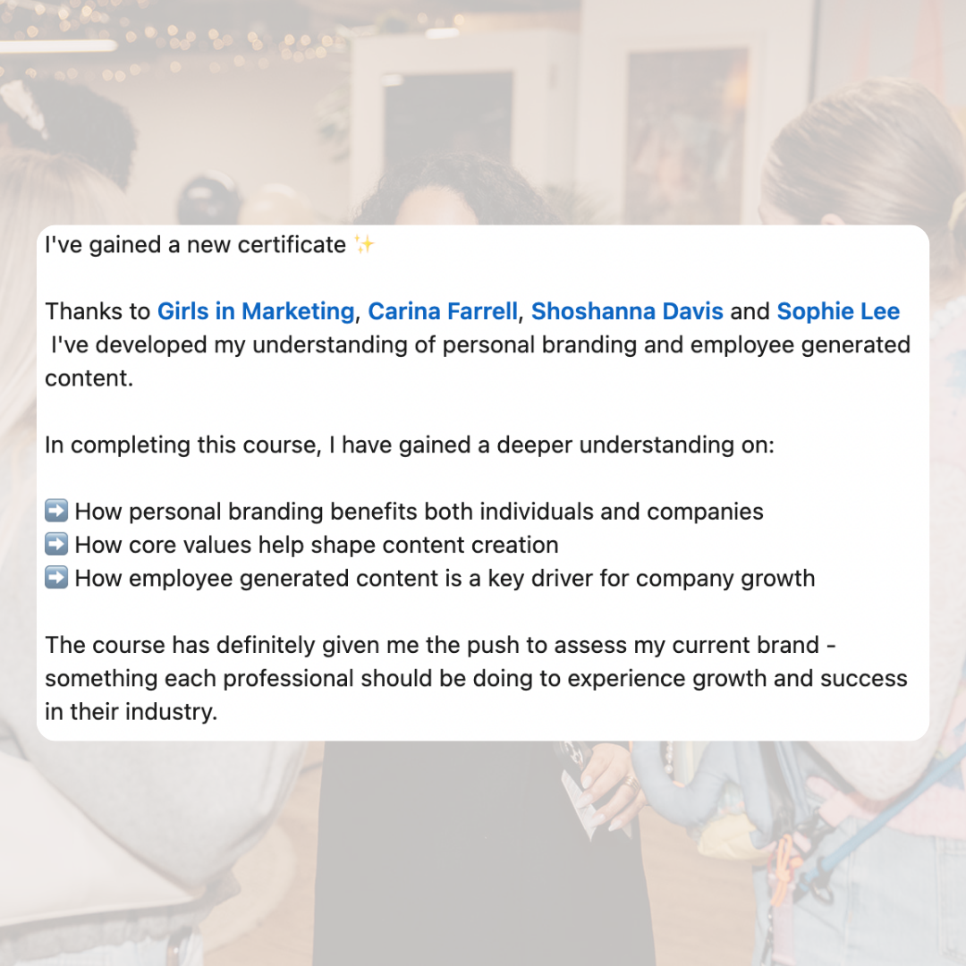I've gained a new certificate. Thanks to Girls in Marketing, Carina Farrell, Shoshanna Davis and Sophie Lee, I've developed my understanding of personal branding and employee generated content. In completing this course I have gained a deeper understanding of: how personal branding benefits both individuals and companies, how core values help shape content creation, how employee generated content is a key driver for company growth. The course has definitely given me the push to assess my current brand - something each professional should be doing to experience growth and success in their industry.