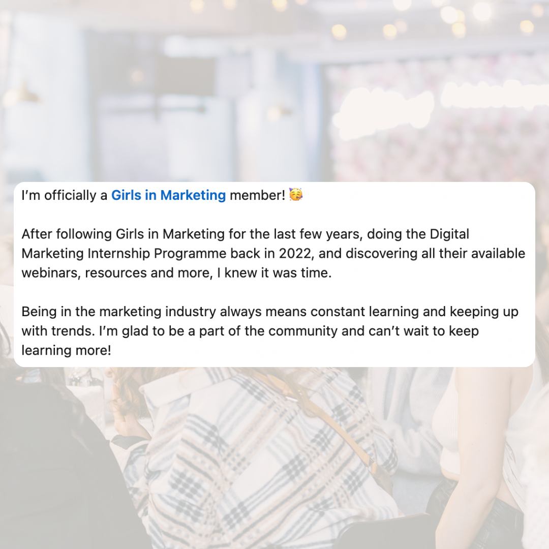 I'm officially a Girls in Marketing member! After following Girls in Marketing for the last few years, doing the Digital Marketing Internship Programme back in 2022, and discovering all their available webinars, resources and more, I knew it was time. Being in the marketing industry always means constant learning and keeping up with trends. I'm glad to be a part of the community and can't wait to keep learning more!